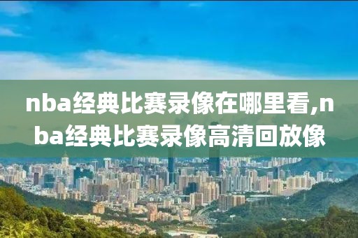 nba经典比赛录像在哪里看,nba经典比赛录像高清回放像