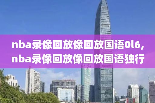 nba录像回放像回放国语0l6,nba录像回放像回放国语独行