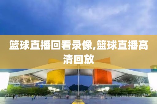 篮球直播回看录像,篮球直播高清回放