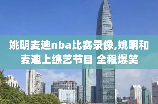 姚明麦迪nba比赛录像,姚明和麦迪上综艺节目 全程爆笑