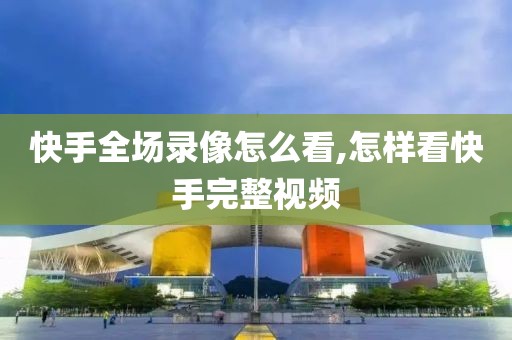 快手全场录像怎么看,怎样看快手完整视频
