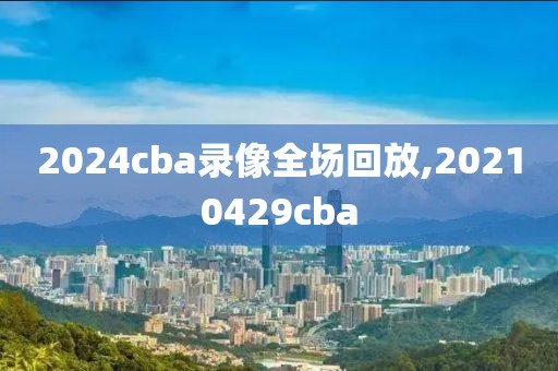 2024cba录像全场回放,20210429cba