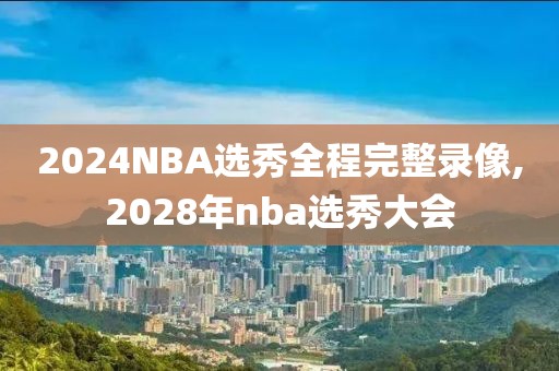 2024NBA选秀全程完整录像,2028年nba选秀大会