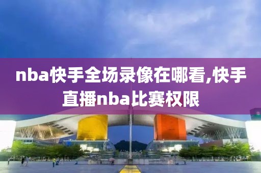 nba快手全场录像在哪看,快手直播nba比赛权限