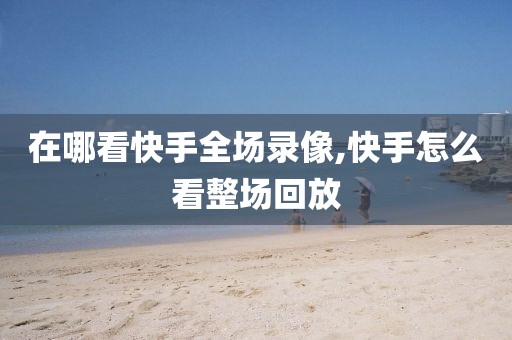 在哪看快手全场录像,快手怎么看整场回放