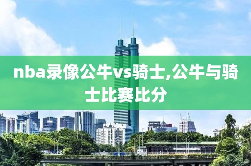 nba录像公牛vs骑士,公牛与骑士比赛比分