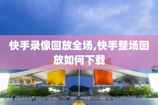 快手录像回放全场,快手整场回放如何下载