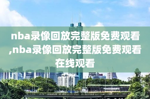 nba录像回放完整版免费观看,nba录像回放完整版免费观看在线观看
