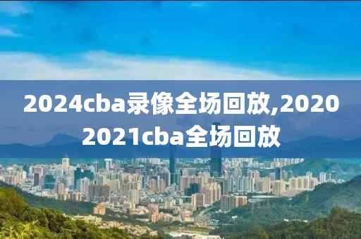 2024cba录像全场回放,20202021cba全场回放