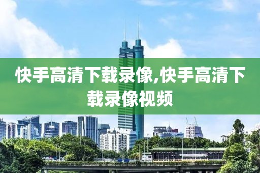 快手高清下载录像,快手高清下载录像视频