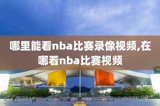 哪里能看nba比赛录像视频,在哪看nba比赛视频
