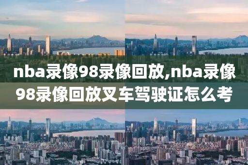nba录像98录像回放,nba录像98录像回放叉车驾驶证怎么考