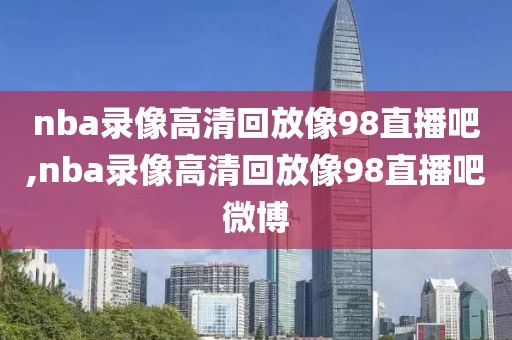 nba录像高清回放像98直播吧,nba录像高清回放像98直播吧微博