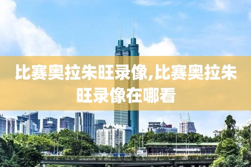 比赛奥拉朱旺录像,比赛奥拉朱旺录像在哪看