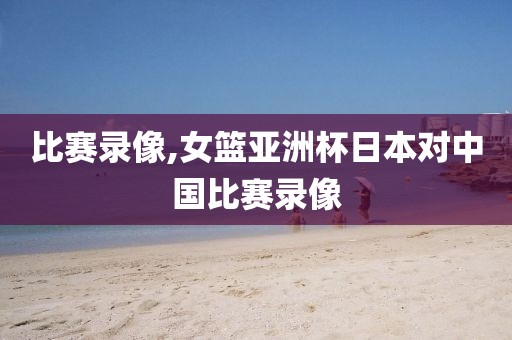 比赛录像,女篮亚洲杯日本对中国比赛录像