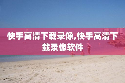 快手高清下载录像,快手高清下载录像软件