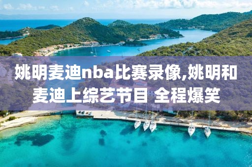 姚明麦迪nba比赛录像,姚明和麦迪上综艺节目 全程爆笑