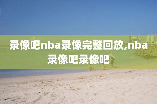 录像吧nba录像完整回放,nba录像吧录像吧
