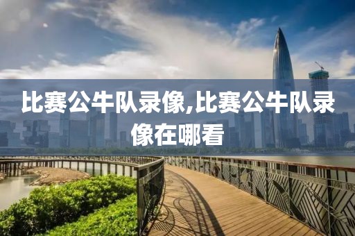比赛公牛队录像,比赛公牛队录像在哪看
