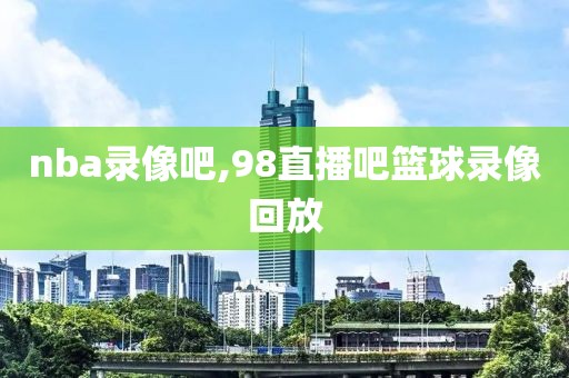 nba录像吧,98直播吧篮球录像回放