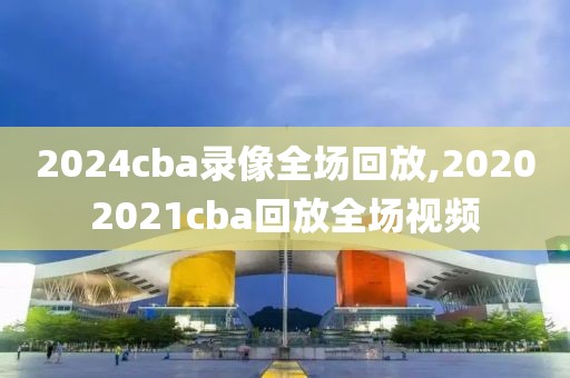 2024cba录像全场回放,20202021cba回放全场视频