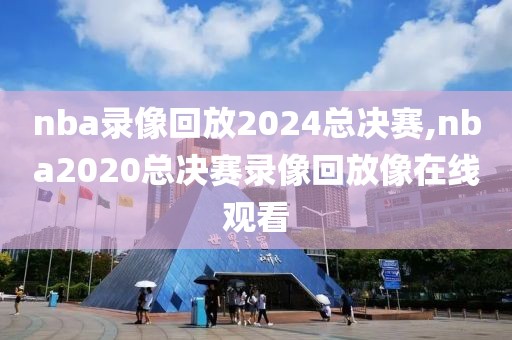 nba录像回放2024总决赛,nba2020总决赛录像回放像在线观看