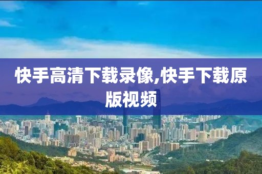 快手高清下载录像,快手下载原版视频