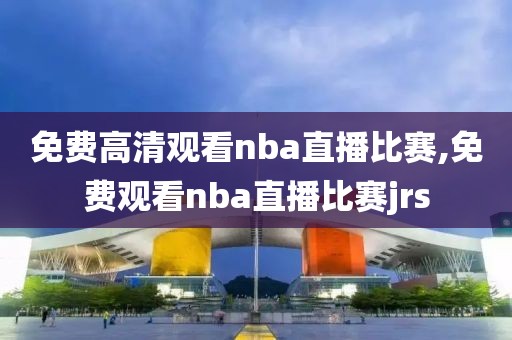 免费高清观看nba直播比赛,免费观看nba直播比赛jrs